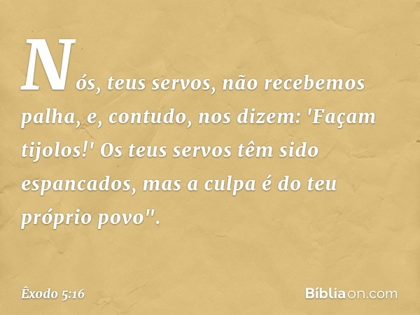 Nós, teus servos, não recebemos palha, e, contudo, nos dizem: 'Façam tijolos!' Os teus servos têm sido espancados, mas a culpa é do teu próprio povo". -- Êxodo 