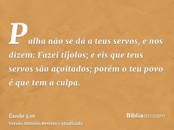 Palha não se dá a teus servos, e nos dizem: Fazei tijolos; e eis que teus servos são açoitados; porém o teu povo é que tem a culpa.