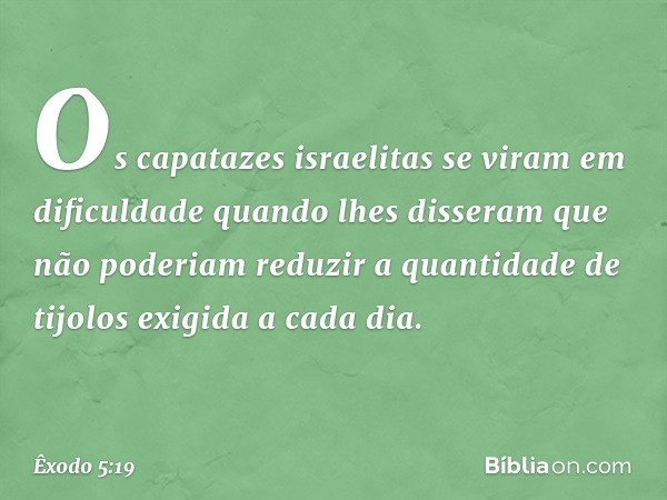 Os capatazes israelitas se viram em dificuldade quando lhes disseram que não po­deriam reduzir a quantidade de tijolos exigida a cada dia. -- Êxodo 5:19