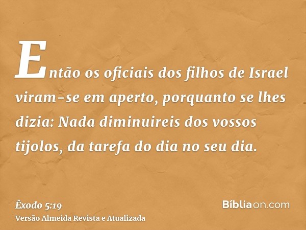 Então os oficiais dos filhos de Israel viram-se em aperto, porquanto se lhes dizia: Nada diminuireis dos vossos tijolos, da tarefa do dia no seu dia.