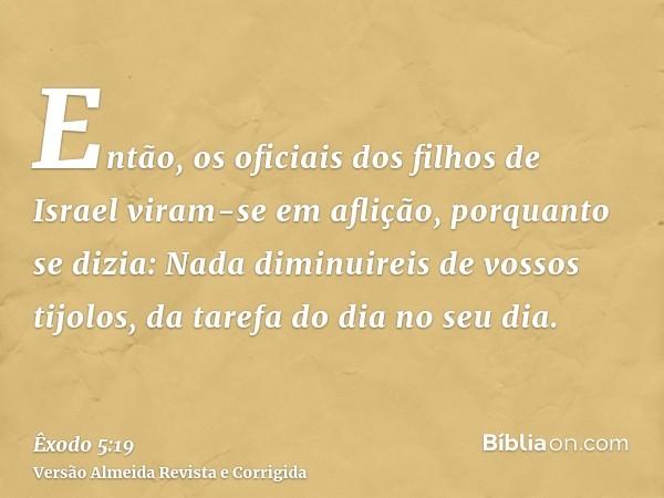 Então, os oficiais dos filhos de Israel viram-se em aflição, porquanto se dizia: Nada diminuireis de vossos tijolos, da tarefa do dia no seu dia.