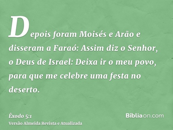 Depois foram Moisés e Arão e disseram a Faraó: Assim diz o Senhor, o Deus de Israel: Deixa ir o meu povo, para que me celebre uma festa no deserto.