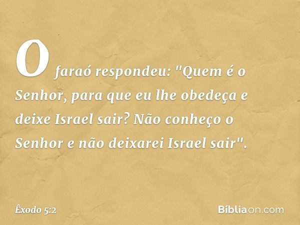 O faraó respondeu: "Quem é o Senhor, para que eu lhe obedeça e deixe Israel sair? Não conheço o Senhor e não deixarei Israel sair". -- Êxodo 5:2