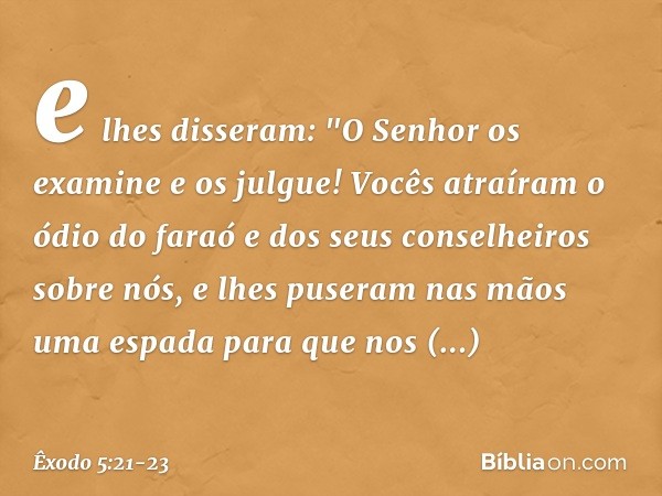 e lhes disseram: "O Senhor os examine e os julgue! Vocês atraíram o ódio do faraó e dos seus conselheiros sobre nós, e lhes puseram nas mãos uma espada para que