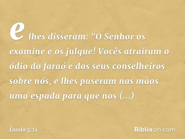 e lhes disseram: "O Senhor os examine e os julgue! Vocês atraíram o ódio do faraó e dos seus conselheiros sobre nós, e lhes puseram nas mãos uma espada para que