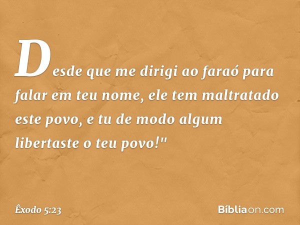 Desde que me dirigi ao faraó para falar em teu nome, ele tem maltratado este povo, e tu de modo algum libertaste o teu povo!" -- Êxodo 5:23