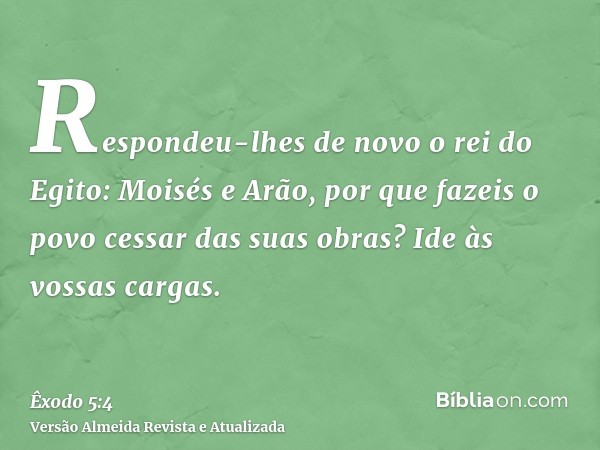 Respondeu-lhes de novo o rei do Egito: Moisés e Arão, por que fazeis o povo cessar das suas obras? Ide às vossas cargas.