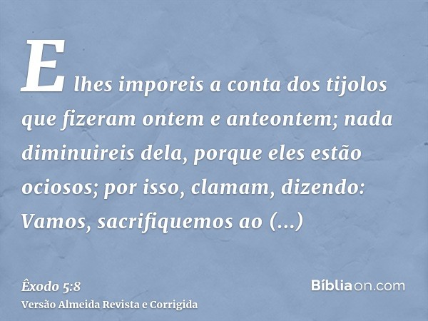 E lhes imporeis a conta dos tijolos que fizeram ontem e anteontem; nada diminuireis dela, porque eles estão ociosos; por isso, clamam, dizendo: Vamos, sacrifiqu