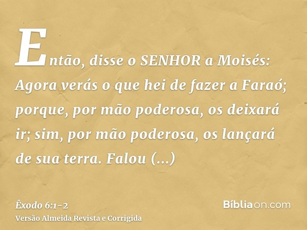 Então, disse o SENHOR a Moisés: Agora verás o que hei de fazer a Faraó; porque, por mão poderosa, os deixará ir; sim, por mão poderosa, os lançará de sua terra.