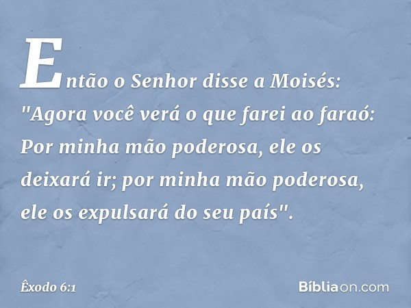 Então o Senhor disse a Moisés: "Ago­ra você verá o que farei ao faraó: Por mi­nha mão poderosa, ele os deixará ir; por minha mão poderosa, ele os expulsará do s