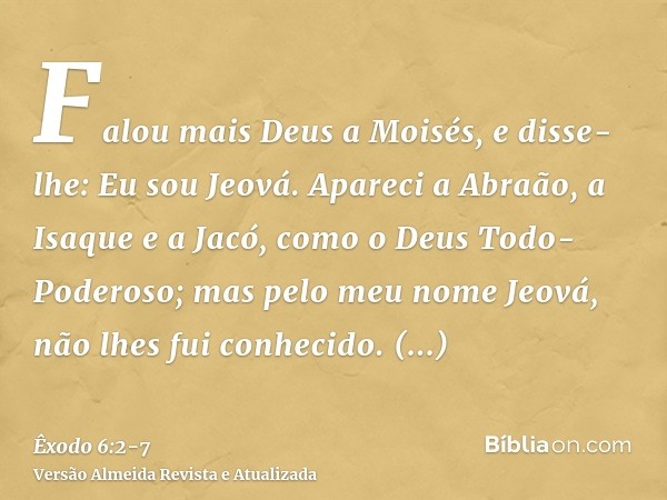 Falou mais Deus a Moisés, e disse-lhe: Eu sou Jeová.Apareci a Abraão, a Isaque e a Jacó, como o Deus Todo-Poderoso; mas pelo meu nome Jeová, não lhes fui conhec