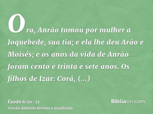 Ora, Anrão tomou por mulher a Joquebede, sua tia; e ela lhe deu Arão e Moisés; e os anos da vida de Anrão foram cento e trinta e sete anos.Os filhos de Izar: Co