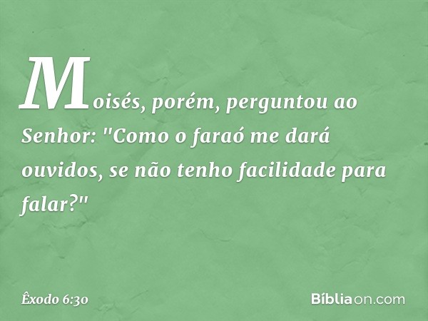 Moisés, porém, perguntou ao Senhor: "Como o faraó me dará ouvidos, se não tenho facilidade para falar?" -- Êxodo 6:30