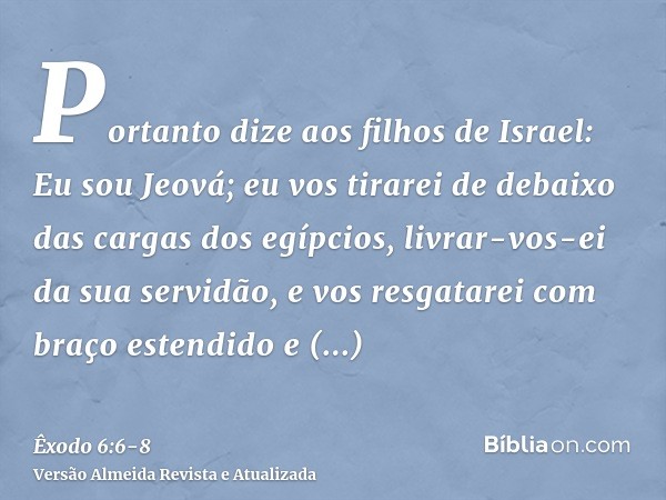 Portanto dize aos filhos de Israel: Eu sou Jeová; eu vos tirarei de debaixo das cargas dos egípcios, livrar-vos-ei da sua servidão, e vos resgatarei com braço e