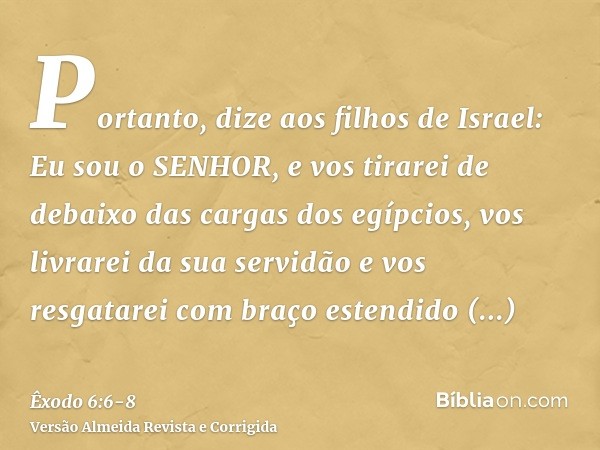 Portanto, dize aos filhos de Israel: Eu sou o SENHOR, e vos tirarei de debaixo das cargas dos egípcios, vos livrarei da sua servidão e vos resgatarei com braço 