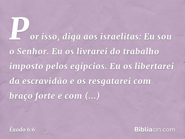 "Por isso, diga aos israelitas: Eu sou o Senhor. Eu os livrarei do trabalho imposto pelos egípcios. Eu os libertarei da escravidão e os resgatarei com braço for