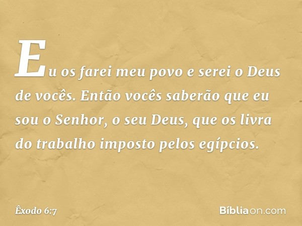 Eu os farei meu povo e serei o Deus de vocês. Então vocês saberão que eu sou o Senhor, o seu Deus, que os livra do trabalho imposto pelos egípcios. -- Êxodo 6:7