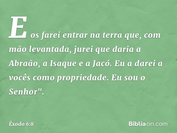 E os farei entrar na terra que, com mão levantada, jurei que daria a Abraão, a Isaque e a Jacó. Eu a da­rei a vocês como propriedade. Eu sou o Senhor". -- Êxodo