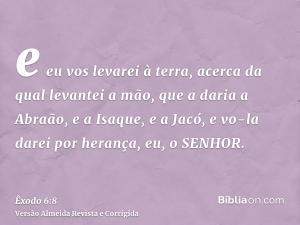 e eu vos levarei à terra, acerca da qual levantei a mão, que a daria a Abraão, e a Isaque, e a Jacó, e vo-la darei por herança, eu, o SENHOR.