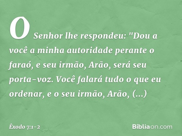 O Senhor lhe respondeu: "Dou a você a minha autoridade perante o faraó, e seu irmão, Arão, será seu porta-voz. Você falará tudo o que eu ordenar, e o seu irmão,