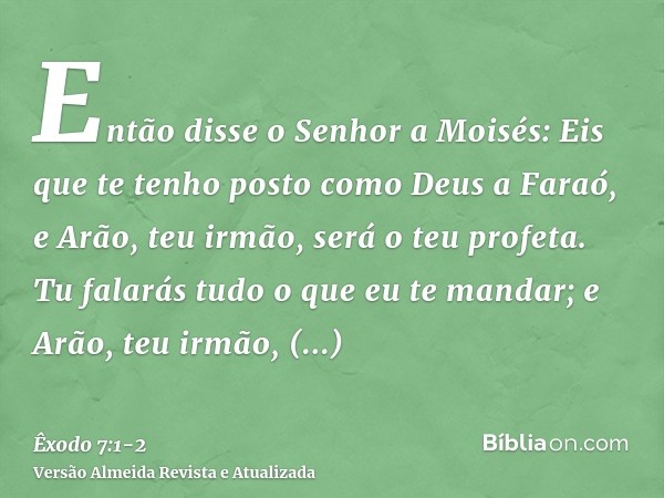 Então disse o Senhor a Moisés: Eis que te tenho posto como Deus a Faraó, e Arão, teu irmão, será o teu profeta.Tu falarás tudo o que eu te mandar; e Arão, teu i