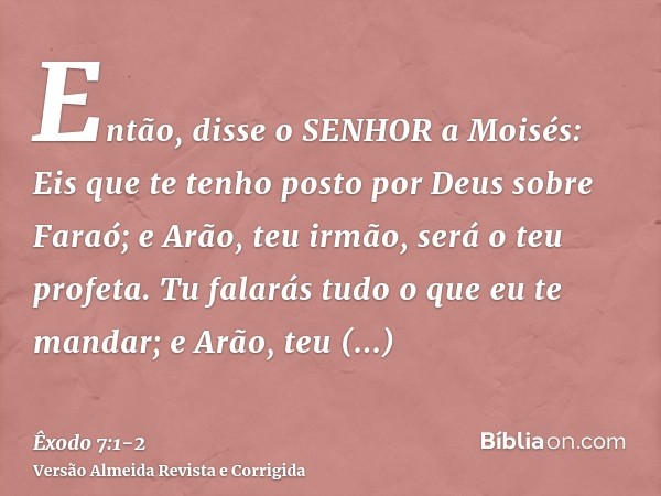 Então, disse o SENHOR a Moisés: Eis que te tenho posto por Deus sobre Faraó; e Arão, teu irmão, será o teu profeta.Tu falarás tudo o que eu te mandar; e Arão, t