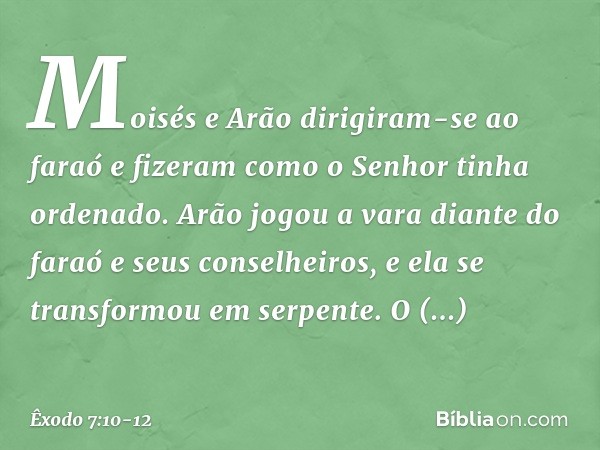 Moisés e Arão dirigiram-se ao faraó e fizeram como o Senhor tinha ordenado. Arão jogou a vara diante do faraó e seus conselhei­ros, e ela se transformou em serp