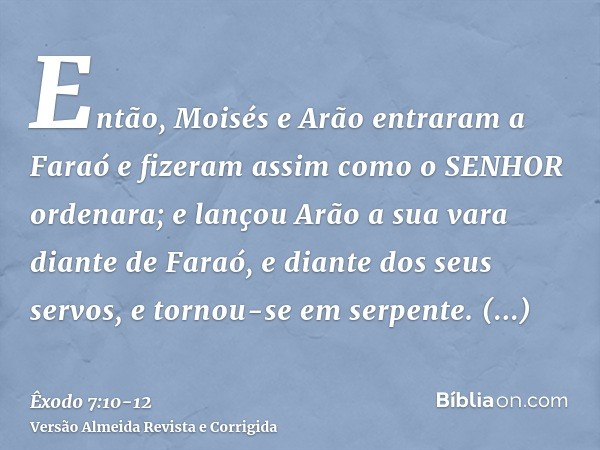 Então, Moisés e Arão entraram a Faraó e fizeram assim como o SENHOR ordenara; e lançou Arão a sua vara diante de Faraó, e diante dos seus servos, e tornou-se em