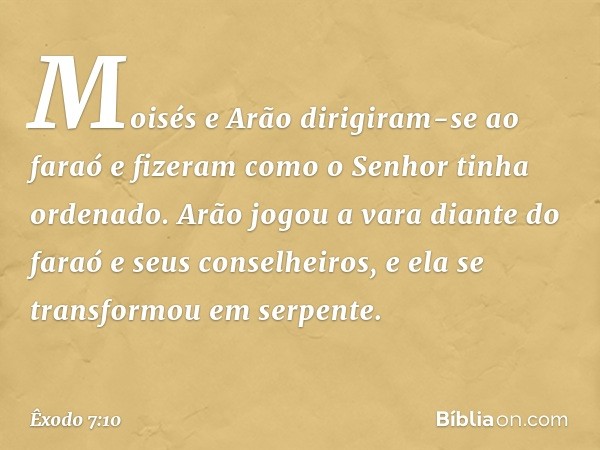 Moisés e Arão dirigiram-se ao faraó e fizeram como o Senhor tinha ordenado. Arão jogou a vara diante do faraó e seus conselhei­ros, e ela se transformou em serp