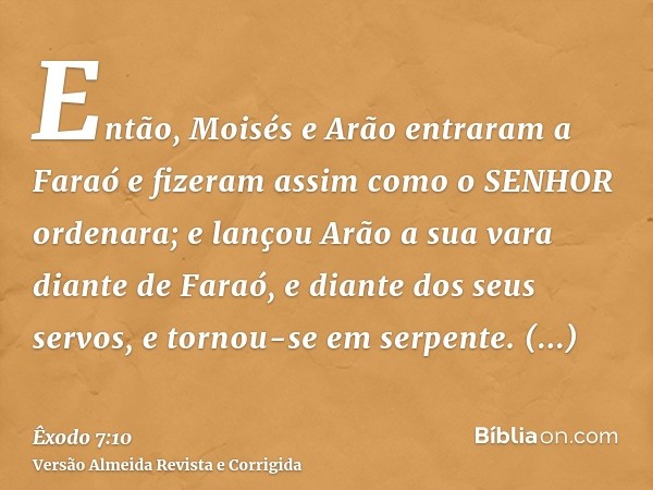 Então, Moisés e Arão entraram a Faraó e fizeram assim como o SENHOR ordenara; e lançou Arão a sua vara diante de Faraó, e diante dos seus servos, e tornou-se em