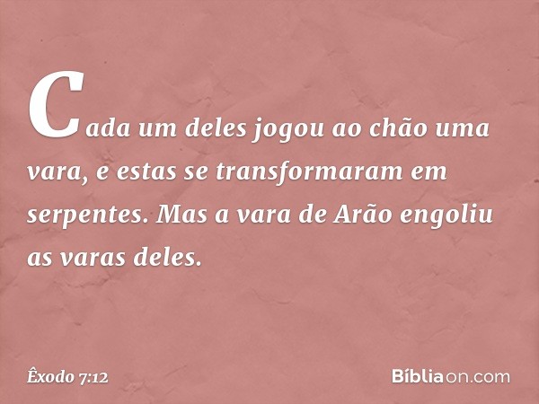 Ca­da um deles jogou ao chão uma vara, e estas se transformaram em serpentes. Mas a vara de Arão engoliu as varas deles. -- Êxodo 7:12