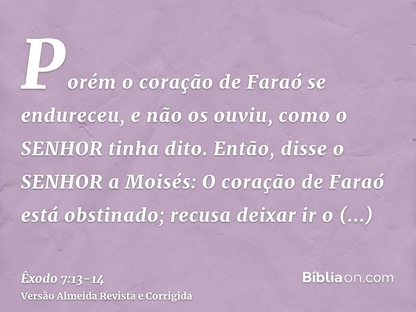 Porém o coração de Faraó se endureceu, e não os ouviu, como o SENHOR tinha dito.Então, disse o SENHOR a Moisés: O coração de Faraó está obstinado; recusa deixar