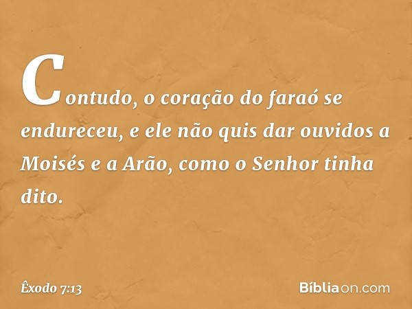 Contudo, o cora­ção do faraó se endureceu, e ele não quis dar ouvidos a Moisés e a Arão, como o ­Senhor tinha dito. -- Êxodo 7:13