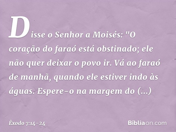 Disse o Senhor a Moisés: "O coração do faraó está obstinado; ele não quer deixar o povo ir. Vá ao faraó de manhã, quando ele estiver indo às águas. Espere-o na 