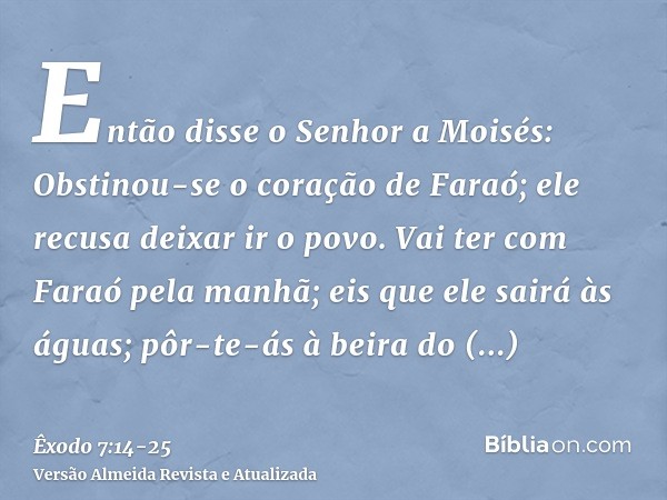 Então disse o Senhor a Moisés: Obstinou-se o coração de Faraó; ele recusa deixar ir o povo.Vai ter com Faraó pela manhã; eis que ele sairá às águas; pôr-te-ás à