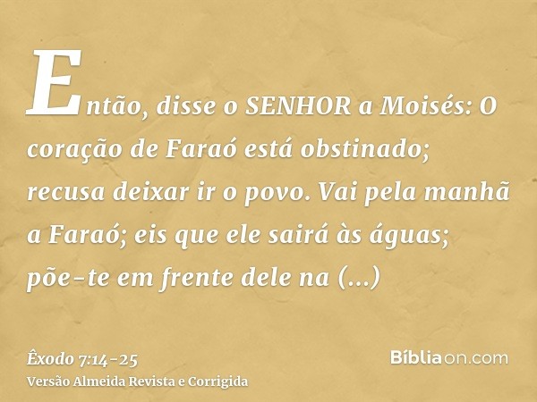 Então, disse o SENHOR a Moisés: O coração de Faraó está obstinado; recusa deixar ir o povo.Vai pela manhã a Faraó; eis que ele sairá às águas; põe-te em frente 