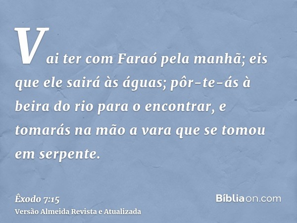 Vai ter com Faraó pela manhã; eis que ele sairá às águas; pôr-te-ás à beira do rio para o encontrar, e tomarás na mão a vara que se tomou em serpente.