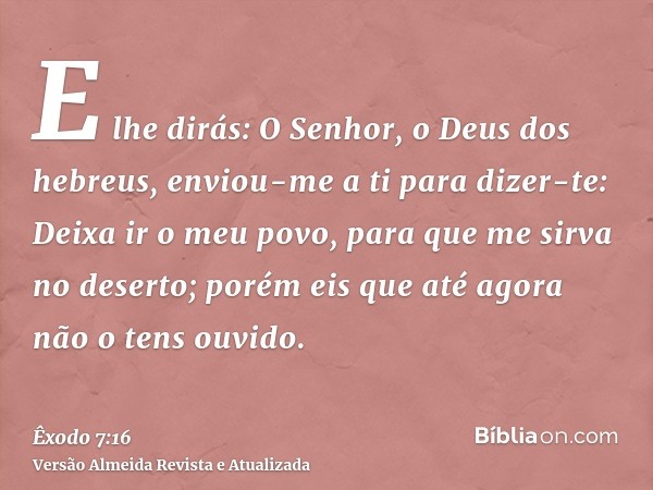 E lhe dirás: O Senhor, o Deus dos hebreus, enviou-me a ti para dizer-te: Deixa ir o meu povo, para que me sirva no deserto; porém eis que até agora não o tens o