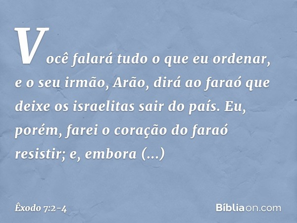 Você falará tudo o que eu ordenar, e o seu irmão, Arão, dirá ao faraó que deixe os israelitas sair do país. Eu, porém, farei o coração do faraó resistir; e, em­