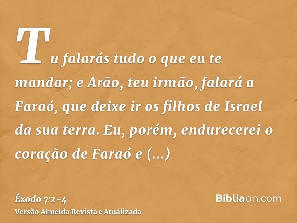 Tu falarás tudo o que eu te mandar; e Arão, teu irmão, falará a Faraó, que deixe ir os filhos de Israel da sua terra.Eu, porém, endurecerei o coração de Faraó e