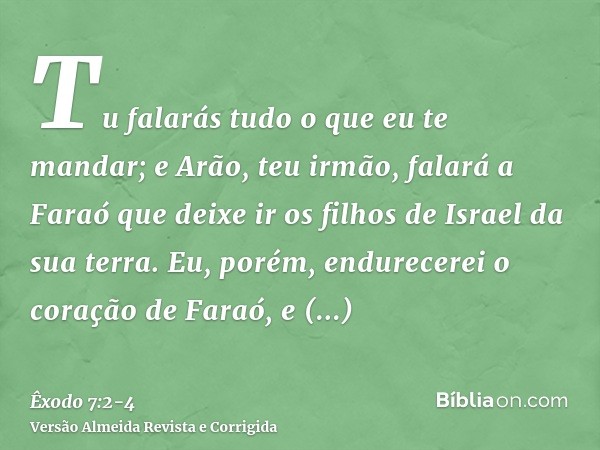 Tu falarás tudo o que eu te mandar; e Arão, teu irmão, falará a Faraó que deixe ir os filhos de Israel da sua terra.Eu, porém, endurecerei o coração de Faraó, e