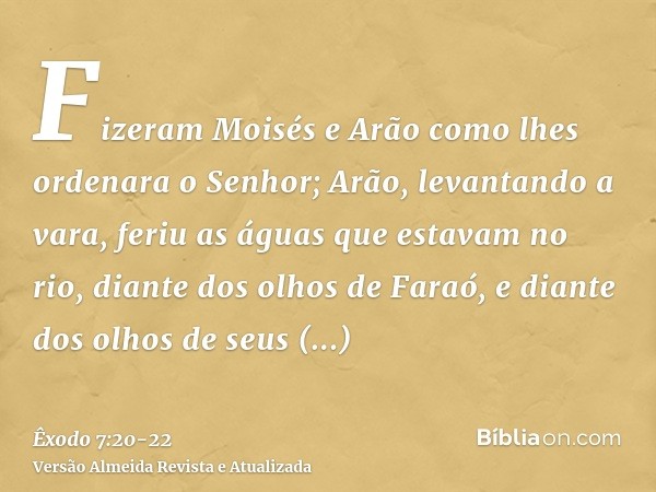 Fizeram Moisés e Arão como lhes ordenara o Senhor; Arão, levantando a vara, feriu as águas que estavam no rio, diante dos olhos de Faraó, e diante dos olhos de 