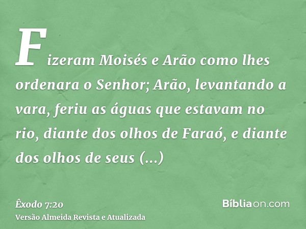 Fizeram Moisés e Arão como lhes ordenara o Senhor; Arão, levantando a vara, feriu as águas que estavam no rio, diante dos olhos de Faraó, e diante dos olhos de 