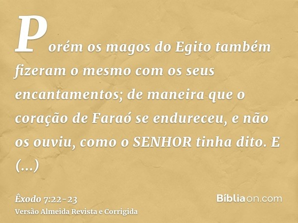 Porém os magos do Egito também fizeram o mesmo com os seus encantamentos; de maneira que o coração de Faraó se endureceu, e não os ouviu, como o SENHOR tinha di