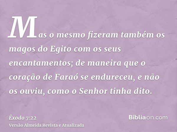 Mas o mesmo fizeram também os magos do Egito com os seus encantamentos; de maneira que o coração de Faraó se endureceu, e não os ouviu, como o Senhor tinha dito