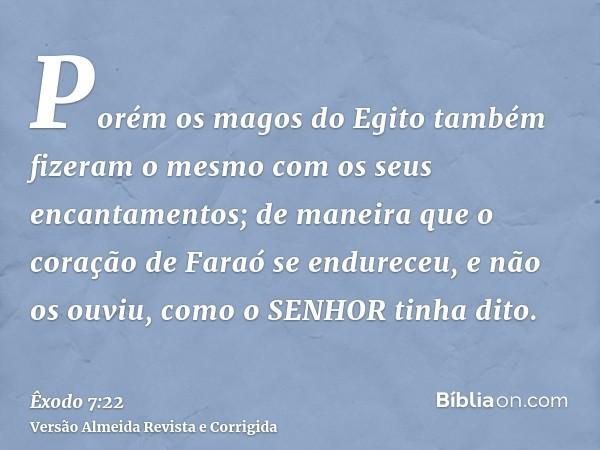 Porém os magos do Egito também fizeram o mesmo com os seus encantamentos; de maneira que o coração de Faraó se endureceu, e não os ouviu, como o SENHOR tinha di