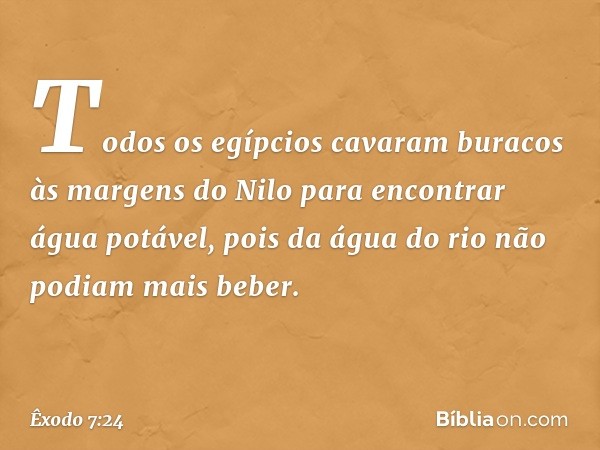 Todos os egípcios cavaram buracos às margens do Nilo para encontrar água potável, pois da água do rio não podiam mais beber. -- Êxodo 7:24