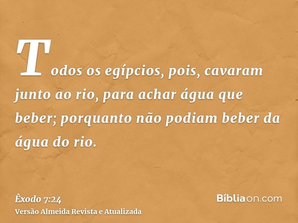 Todos os egípcios, pois, cavaram junto ao rio, para achar água que beber; porquanto não podiam beber da água do rio.