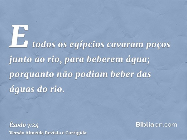 E todos os egípcios cavaram poços junto ao rio, para beberem água; porquanto não podiam beber das águas do rio.