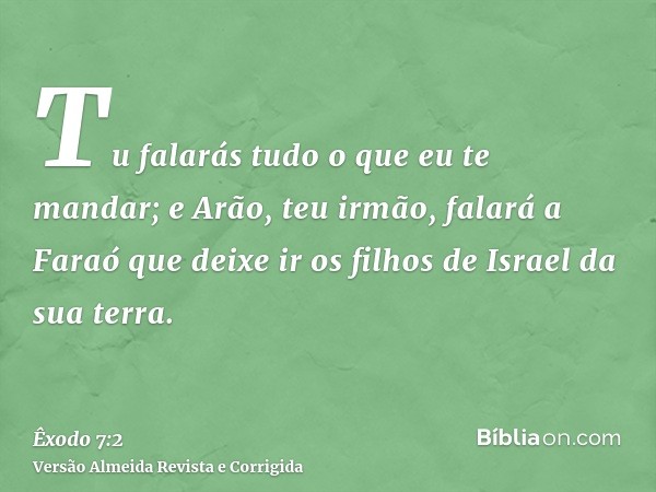 Tu falarás tudo o que eu te mandar; e Arão, teu irmão, falará a Faraó que deixe ir os filhos de Israel da sua terra.